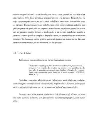 estrutura organizacional, caracterizando esse tempo como período de evolução e/ou
crescimento. Além desse período, a empresa também vive períodos de revolução, ou
seja, a empresa pode passar por períodos de turbulência importantes, intercalados entre
os períodos de crescimento. Essas turbulências podem impor mudanças drásticas nas
práticas gerenciais praticadas na empresa. Normalmente, as práticas gerenciais usadas
em um pequeno negócio tornam-se inadequadas e até mesmo prejudiciais quando a
empresa se torna grande e complexa. Segundo o autor, os empresários que se revelam
incapazes de abandonar antigas práticas gerenciais podem ver o crescimento das suas
empresas comprometido, ou até mesmo vê-las desaparecer.
4.2.1 – Fase 1: Início
Tudo começa com uma idéia criativa: é a fase da criação da empresa.
“Nessa fase os esforços estão focalizados sobre duas preocupações. A
primeira é a criação do produto ou serviço e a identificação do
mercado. A segunda preocupação está ligada à obtenção dos recursos
financeiros necessários para financiar o novo negócio” (PADULA,
1998, p. 19).
Nesta fase, a estrutura administrativa é rudimentar e as atividades de produção,
administração e comercialização são feitas pelo próprio dono. Os planos, estratégicos
ou operacionais, freqüentemente , se encontram na “cabeça” do empreendedor.
Portanto, esta é a fase em que predomina o “iniciador do negócio”, que encontra
um nicho e conduz a empresa com planejamento e coordenação próprios, com muitas
idéias.
 
