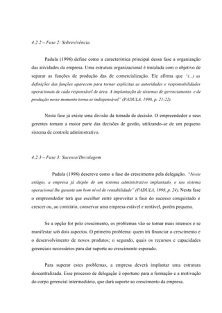 4.2.2 – Fase 2: Sobrevivência
Padula (1998) define como a característica principal dessa fase a organização
das atividades da empresa. Uma estrutura organizacional é instalada com o objetivo de
separar as funções de produção das de comercialização. Ele afirma que “(...) as
definições das funções aparecem para tornar explícitas as autoridades e responsabilidades
operacionais de cada responsável de área. A implantação de sistemas de gerenciamento e de
produção nesse momento torna-se indispensável” (PADULA, 1998, p. 21-22).
Nesta fase já existe uma divisão da tomada de decisão. O empreendedor e seus
gerentes tomam a maior parte das decisões de gestão, utilizando-se de um pequeno
sistema de controle administrativo.
4.2.3 – Fase 3: Sucesso/Decolagem
Padula (1998) descreve como a fase do crescimento pela delegação. “Neste
estágio, a empresa já dispõe de um sistema administrativo implantado, e seu sistema
operacional lhe garante um bom nível de rentabilidade” (PADULA, 1998, p. 24). Nesta fase
o empreendedor terá que escolher entre aproveitar a fase do sucesso conquistado e
crescer ou, ao contrário, conservar uma empresa estável e rentável, porém pequena.
Se a opção for pelo crescimento, os problemas vão se tornar mais intensos e se
manifestar sob dois aspectos. O primeiro problema: quem irá financiar o crescimento e
o desenvolvimento de novos produtos; o segundo, quais os recursos e capacidades
gerenciais necessários para dar suporte ao crescimento esperado.
Para superar estes problemas, a empresa deverá implantar uma estrutura
descentralizada. Esse processo de delegação é oportuno para a formação e a motivação
do corpo gerencial intermediário, que dará suporte ao crescimento da empresa.
 