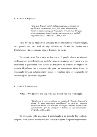 4.2.4 – Fase 4: Expansão
“É a fase do crescimento pela coordenação. Os maiores
problemas encontrados nesta fase são a obtenção dos
recursos necessários para financiar o crescimento desejado
e a coordenação das atividades para assegurar a unidade
organizacional” (PADULA, 1998, p. 27).
Nesta fase se faz necessária a utilização de sistemas formais de administração,
para garantir um alto nível de especialização na divisão das tarefas entre
departamentos e de coordenação entre as diferentes gerências.
Encontra-se nesta fase a crise de burocracia. O grande número de sistemas
implantados, os procedimentos de controle e papéis começam a se avolumar e a sua
necessidade é questionada. Um excesso de burocracia se instaura na empresa. Os
gerentes identificam que a empresa não pode ser administrada dessa forma. A
organização torna-se suficientemente grande e complexa para ser gerenciada por
sistemas rígidos de controle de gestão.
4.2.5 – Fase 5: Maturidade
Padula (1998) descreve esta fase como a do crescimento pela colaboração.
“Finalmente a empresa atingiu um estágio de ‘Grande Empresa’ e
dispõe de uma quantidade considerável de recursos humanos,
financeiros, físicos e de mercado. Ela dispõe, também, de um sistema
administrativo que lhe assegura o domínio de seu crescimento.”
(PADULA, 1998, p. 29).
Os problemas estão associados à consolidação e ao controle dos resultados
atingidos, assim como a mecanismos para se evitar de perder o espírito empreendedor.
 
