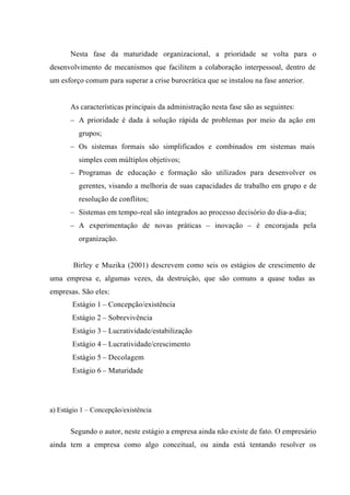 Nesta fase da maturidade organizacional, a prioridade se volta para o
desenvolvimento de mecanismos que facilitem a colaboração interpessoal, dentro de
um esforço comum para superar a crise burocrática que se instalou na fase anterior.
As características principais da administração nesta fase são as seguintes:
– A prioridade é dada à solução rápida de problemas por meio da ação em
grupos;
– Os sistemas formais são simplificados e combinados em sistemas mais
simples com múltiplos objetivos;
– Programas de educação e formação são utilizados para desenvolver os
gerentes, visando a melhoria de suas capacidades de trabalho em grupo e de
resolução de conflitos;
– Sistemas em tempo-real são integrados ao processo decisório do dia-a-dia;
– A experimentação de novas práticas – inovação – é encorajada pela
organização.
Birley e Muzika (2001) descrevem como seis os estágios de crescimento de
uma empresa e, algumas vezes, da destruição, que são comuns a quase todas as
empresas. São eles:
Estágio 1 – Concepção/existência
Estágio 2 – Sobrevivência
Estágio 3 – Lucratividade/estabilização
Estágio 4 – Lucratividade/crescimento
Estágio 5 – Decolagem
Estágio 6 – Maturidade
a) Estágio 1 – Concepção/existência
Segundo o autor, neste estágio a empresa ainda não existe de fato. O empresário
ainda tem a empresa como algo conceitual, ou ainda está tentando resolver os
 
