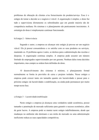 problemas de obtenção de clientes e/ou fornecimento do produto/serviço. Esse é o
estágio de tomar a decisão se o negócio é viável. A organização é simples; o dono faz
tudo e supervisiona diretamente os subordinados que em grande maioria são de
competência mediana. Os sistemas e o planejamento são praticamente inexistentes. A
estratégia do dono é simplesmente continuar funcionando.
b) Estágio 2 – Sobrevivência
Segundo o autor, a empresa ao alcançar este estágio já provou ser um negócio
viável. Ela já possui consumidores e os satisfaz com os seus produtos ou serviços,
mantendo-os. O problema agora é outro, se desloca para a administração das receitas e
despesas. A organização continua simples. A empresa pode assumir um número
limitado de empregados supervisionados por um gerente. Nenhum deles toma decisões
importantes, mas cumpre as ordens bem definidas do dono.
O desenvolvimento dos sistemas é mínimo, o planejamento formal
normalmente se limita às previsões de caixa e projetos isolados. Nesse estágio a
empresa pode crescer tanto em tamanho quanto em lucratividade e passar para o
próximo estágio: da lucratividade e estabilização, ou ainda pode permanecer por muito
tempo nesta fase.
c) Estágio 3 – Lucratividade/estabilização
Neste estágio a empresa já alcançou uma verdadeira saúde econômica, possui
tamanho e penetração de mercado suficientes para garantir o sucesso econômico, além
de gerar lucros. A empresa pode se manter neste estágio indefinidamente, desde que
mudanças no ambiente não destruam o seu nicho de mercado ou uma administração
ineficiente reduza as suas capacidades competitivas.
 