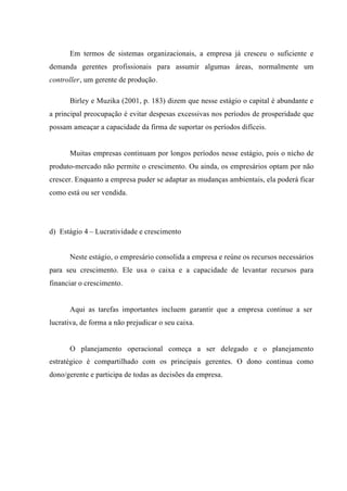 Em termos de sistemas organizacionais, a empresa já cresceu o suficiente e
demanda gerentes profissionais para assumir algumas áreas, normalmente um
controller, um gerente de produção.
Birley e Muzika (2001, p. 183) dizem que nesse estágio o capital é abundante e
a principal preocupação é evitar despesas excessivas nos períodos de prosperidade que
possam ameaçar a capacidade da firma de suportar os períodos difíceis.
Muitas empresas continuam por longos períodos nesse estágio, pois o nicho de
produto-mercado não permite o crescimento. Ou ainda, os empresários optam por não
crescer. Enquanto a empresa puder se adaptar as mudanças ambientais, ela poderá ficar
como está ou ser vendida.
d) Estágio 4 – Lucratividade e crescimento
Neste estágio, o empresário consolida a empresa e reúne os recursos necessários
para seu crescimento. Ele usa o caixa e a capacidade de levantar recursos para
financiar o crescimento.
Aqui as tarefas importantes incluem garantir que a empresa continue a ser
lucrativa, de forma a não prejudicar o seu caixa.
O planejamento operacional começa a ser delegado e o planejamento
estratégico é compartilhado com os principais gerentes. O dono continua como
dono/gerente e participa de todas as decisões da empresa.
 