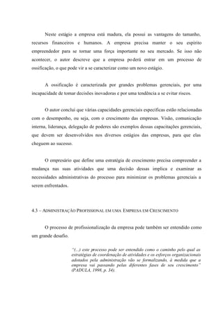 Neste estágio a empresa está madura, ela possui as vantagens do tamanho,
recursos financeiros e humanos. A empresa precisa manter o seu espírito
empreendedor para se tornar uma força importante no seu mercado. Se isso não
acontecer, o autor descreve que a empresa poderá entrar em um processo de
ossificação, o que pode vir a se caracterizar como um novo estágio.
A ossificação é caracterizada por grandes problemas gerenciais, por uma
incapacidade de tomar decisões inovadoras e por uma tendência a se evitar riscos.
O autor conclui que várias capacidades gerenciais específicas estão relacionadas
com o desempenho, ou seja, com o crescimento das empresas. Visão, comunicação
interna, liderança, delegação de poderes são exemplos dessas capacitações gerenciais,
que devem ser desenvolvidos nos diversos estágios das empresas, para que elas
cheguem ao sucesso.
O empresário que define uma estratégia de crescimento precisa compreender a
mudança nas suas atividades que uma decisão dessas implica e examinar as
necessidades administrativas do processo para minimizar os problemas gerenciais a
serem enfrentados.
4.3 – ADMINISTRAÇÃO PROFISSIONAL EM UMA EMPRESA EM CRESCIMENTO
O processo de profissionalização da empresa pode também ser entendido como
um grande desafio.
“(...) este processo pode ser entendido como o caminho pelo qual as
estratégias de coordenação de atividades e os esforços organizacionais
adotados pela administração vão se formalizando, à medida que a
empresa vai passando pelas diferentes fases de seu crescimento”
(PADULA, 1998, p. 34).
 