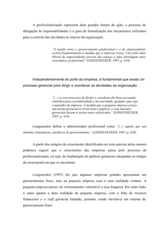 A profissionalização representa duas grandes frentes de ação: o processo de
delegação de responsabilidades e o grau de formalização dos mecanismos utilizados
para o controle das atividades no interior da organização.
“A tensão entre o gerenciamento profissional e o de empreendedor
ocorre freqüentemente à medida que a empresa cresce. Um estilo mais
liberal do empreendedor precisa dar espaço a uma abordagem mais
sistemática, profissional” (LONGENECKER, 1997, p. 418).
Independentemente do porte da empresa, é fundamental que exista um
processo gerencial para dirigir e coordenar as atividades da organização.
“(...) se esse processo de dirigir e coordenar for bem executado,
contribui para a produtividade e lucratividade, qualquer que seja
o tamanho da empresa. À medida que a pequena empresa cresce,
sua tarefa gerencial se torna mais complexa, e seus métodos
gerenciais devem se tornar mais sofisticados” (LONGENECKER,
1997, p. 419).
Longenecker define o administrador profissional como “(...) aquele que usa
métodos sistemáticos, analíticos de gerenciamento.” (LONGENECKER, 1997, p. 420).
A partir dos estágios de crescimento identificados no item anterior pelos autores
podemos sugerir que o crescimento das empresas passa pelo processo de
profissionalização, ou seja, de implantação de práticas gerenciais adequadas ao estágio
de crescimento em que se encontram.
Longenecker (1997) diz que algumas empresas grandes apresentam um
gerenciamento fraco, mas na pequena empresa essa é uma realidade comum. A
pequena empresa parece ser extremamente vulnerável a essa fraqueza. Por outro lado,
o autor aponta a dura realidade da pequena empresa, com a falta de recursos
financeiros e o staff gerencial limitado, portanto, sendo inevitável um sistema de
gerenciamento fraco.
 