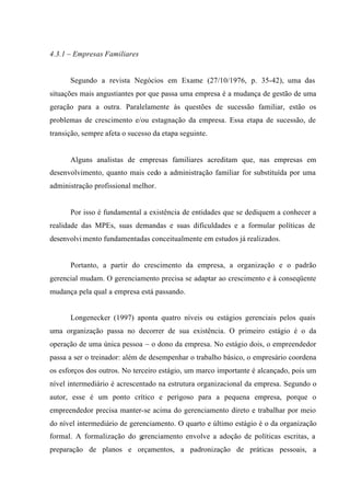 4.3.1 – Empresas Familiares
Segundo a revista Negócios em Exame (27/10/1976, p. 35-42), uma das
situações mais angustiantes por que passa uma empresa é a mudança de gestão de uma
geração para a outra. Paralelamente às questões de sucessão familiar, estão os
problemas de crescimento e/ou estagnação da empresa. Essa etapa de sucessão, de
transição, sempre afeta o sucesso da etapa seguinte.
Alguns analistas de empresas familiares acreditam que, nas empresas em
desenvolvimento, quanto mais cedo a administração familiar for substituída por uma
administração profissional melhor.
Por isso é fundamental a existência de entidades que se dediquem a conhecer a
realidade das MPEs, suas demandas e suas dificuldades e a formular políticas de
desenvolvi mento fundamentadas conceitualmente em estudos já realizados.
Portanto, a partir do crescimento da empresa, a organização e o padrão
gerencial mudam. O gerenciamento precisa se adaptar ao crescimento e à conseqüente
mudança pela qual a empresa está passando.
Longenecker (1997) aponta quatro níveis ou estágios gerenciais pelos quais
uma organização passa no decorrer de sua existência. O primeiro estágio é o da
operação de uma única pessoa – o dono da empresa. No estágio dois, o empreendedor
passa a ser o treinador: além de desempenhar o trabalho básico, o empresário coordena
os esforços dos outros. No terceiro estágio, um marco importante é alcançado, pois um
nível intermediário é acrescentado na estrutura organizacional da empresa. Segundo o
autor, esse é um ponto crítico e perigoso para a pequena empresa, porque o
empreendedor precisa manter-se acima do gerenciamento direto e trabalhar por meio
do nível intermediário de gerenciamento. O quarto e último estágio é o da organização
formal. A formalização do gerenciamento envolve a adoção de políticas escritas, a
preparação de planos e orçamentos, a padronização de práticas pessoais, a
 