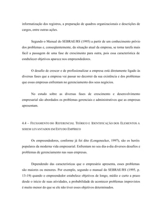 informatização dos registros, a preparação de quadros organizacionais e descrições de
cargos, entre outras ações.
Segundo o Manual do SEBRAE/RS (1995) a partir de um conhecimento prévio
dos problemas e, conseqüentemente, da situação atual da empresa, se torna tarefa mais
fácil a passagem de uma fase de crescimento para outra, pois essa característica de
estabelecer objetivos aparece nos empreendedores.
O desafio de crescer e de profissionalizar a empresa está diretamente ligado às
diversas fases que a empresa vai passar no decorrer da sua existência e dos problemas
que essas empresas enfrentam no gerenciamento dos seus negócios.
No estudo sobre as diversas fases de crescimento e desenvolvimento
empresarial são abordados os problemas gerenciais e administrativos que as empresas
apresentam.
4.4 – FECHAMENTO DO REFERENCIAL TEÓRICO E IDENTIFICAÇÃO DOS ELEMENTOS A
SEREM LEVANTADOS EM ESTUDO EMPÍRICO
Os empreendedores, conforme já foi dito (Longenecker, 1997), são os heróis
populares da moderna vida empresarial. Enfrentam no seu dia-a-dia diversos desafios e
problemas de gerenciamento nas suas empresas.
Dependendo das características que o empresário apresenta, esses problemas
são maiores ou menores. Por exemplo, segundo o manual do SEBRAE/RS (1995, p.
13-19) quando o empreendedor estabelece objetivos de longo, médio e curto a prazo
desde o início de suas atividades, a probabilidade de acontecer problemas imprevistos
é muito menor do que se ele não tiver esses objetivos determinados.
 