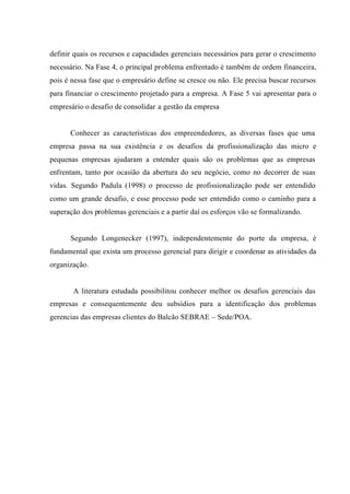 definir quais os recursos e capacidades gerenciais necessários para gerar o crescimento
necessário. Na Fase 4, o principal problema enfrentado é também de ordem financeira,
pois é nessa fase que o empresário define se cresce ou não. Ele precisa buscar recursos
para financiar o crescimento projetado para a empresa. A Fase 5 vai apresentar para o
empresário o desafio de consolidar a gestão da empresa
Conhecer as características dos empreendedores, as diversas fases que uma
empresa passa na sua existência e os desafios da profissionalização das micro e
pequenas empresas ajudaram a entender quais são os problemas que as empresas
enfrentam, tanto por ocasião da abertura do seu negócio, como no decorrer de suas
vidas. Segundo Padula (1998) o processo de profissionalização pode ser entendido
como um grande desafio, e esse processo pode ser entendido como o caminho para a
superação dos problemas gerenciais e a partir daí os esforços vão se formalizando.
Segundo Longenecker (1997), independentemente do porte da empresa, é
fundamental que exista um processo gerencial para dirigir e coordenar as atividades da
organização.
A literatura estudada possibilitou conhecer melhor os desafios gerenciais das
empresas e consequentemente deu subsídios para a identificação dos problemas
gerencias das empresas clientes do Balcão SEBRAE – Sede/POA.
 