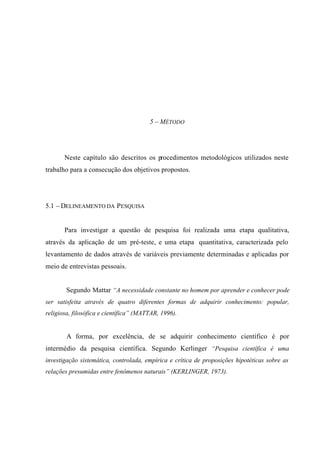 5 – MÉTODO
Neste capítulo são descritos os procedimentos metodológicos utilizados neste
trabalho para a consecução dos objetivos propostos.
5.1 – DELINEAMENTO DA PESQUISA
Para investigar a questão de pesquisa foi realizada uma etapa qualitativa,
através da aplicação de um pré-teste, e uma etapa quantitativa, caracterizada pelo
levantamento de dados através de variáveis previamente determinadas e aplicadas por
meio de entrevistas pessoais.
Segundo Mattar “A necessidade constante no homem por aprender e conhecer pode
ser satisfeita através de quatro diferentes formas de adquirir conhecimento: popular,
religiosa, filosófica e científica” (MATTAR, 1996).
A forma, por excelência, de se adquirir conhecimento científico é por
intermédio da pesquisa científica. Segundo Kerlinger “Pesquisa científica é uma
investigação sistemática, controlada, empírica e crítica de proposições hipotéticas sobre as
relações presumidas entre fenômenos naturais” (KERLINGER, 1973).
 