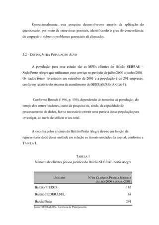 Operacionalmente, esta pesquisa desenvolveu-se através da aplicação do
questionário, por meio de entrevistas pessoais, identificando o grau de concordância
do empresário sobre os problemas gerenciais ali elencados.
5.2 – DEFINIÇÃO DA POPULAÇÃO ALVO
A população para esse estudo são as MPEs clientes do Balcão SEBRAE –
Sede/Porto Alegre que utilizaram esse serviço no período de julho/2000 a junho/2001.
Os dados foram levantados em setembro de 2001 e a população é de 291 empresas,
conforme relatório do sistema de atendimento do SEBRAE/RS (ANEXO 1).
Conforme Roesch (1996, p. 130), dependendo do tamanho da população, do
tempo dos entrevistadores, custo da pesquisa ou, ainda, da capacidade de
processamento de dados, faz-se necessário extrair uma parcela dessa população para
investigar, ao invés de utilizar o seu total.
A escolha pelos clientes do Balcão/Porto Alegre deu-se em função da
representatividade dessa unidade em relação as demais unidades da capital, conforme a
TABELA 1.
TABELA 1
Número de clientes pessoa jurídica do Balcão SEBRAE/Porto Alegre
UNIDADE Nº DE CLIENTES PESSOA JURÍDICA
(JULHO/2000 A JUNHO 2001)
Balcão/FIERGS 183
Balcão/FEDERASUL 68
Balcão/Sede 291
Fonte: SEBRAE/RS – Gerência de Planejamento.
 