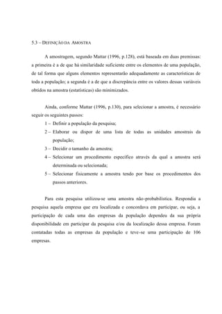 5.3 – DEFINIÇÃO DA AMOSTRA
A amostragem, segundo Mattar (1996, p.128), está baseada em duas premissas:
a primeira é a de que há similaridade suficiente entre os elementos de uma população,
de tal forma que alguns elementos representarão adequadamente as características de
toda a população; a segunda é a de que a discrepância entre os valores dessas variáveis
obtidos na amostra (estatísticas) são minimizados.
Ainda, conforme Mattar (1996, p.130), para selecionar a amostra, é necessário
seguir os seguintes passos:
1 – Definir a população da pesquisa;
2 – Elaborar ou dispor de uma lista de todas as unidades amostrais da
população;
3 – Decidir o tamanho da amostra;
4 – Selecionar um procedimento específico através da qual a amostra será
determinada ou selecionada;
5 – Selecionar fisicamente a amostra tendo por base os procedimentos dos
passos anteriores.
Para esta pesquisa utilizou-se uma amostra não-probabilística. Respondia a
pesquisa aquela empresa que era localizada e concordava em participar, ou seja, a
participação de cada uma das empresas da população dependeu da sua própria
disponibilidade em participar da pesquisa e/ou da localização dessa empresa. Foram
contatadas todas as empresas da população e teve-se uma participação de 106
empresas.
 