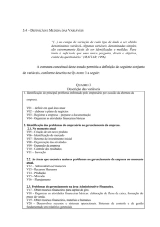 5.4 – DEFINIÇÃO E MEDIDA DAS VARIÁVEIS
“(...) ao campo de variação de cada tipo de dado a ser obtido
denominamos variável. Algumas variáveis, denominadas simples,
são extremamente fáceis de ser identificadas e medidas. Para
tanto é suficiente que uma única pergunta, direta e objetiva,
conste do questionário” (MATTAR, 1996).
A estrutura conceitual deste estudo permitiu a definição do seguinte conjunto
de variáveis, conforme descrito no QUADRO 3 a seguir:
QUADRO 3
Descrição das variáveis
1. Identificação do principal problema enfrentado pelo empresário por ocasião da abertura da
empresa.
V01 – definir em qual área atuar
V02 – elaborar o plano de negócios
V03 - Registrar a empresa – preparar a documentação
V04 - Organizar as atividades financeiras básicas
2. Identificação dos problemas do empresário no gerenciamento da empresa.
2.1. No momento atual
V05 - Criação de um novo produto
V06 - Identificação do mercado
V07 - Retorno do investimento inicial
V08 - Organização das atividades
V09 - Expansão da empresa
V10 - Controle dos resultados
V11 – Inovação
2.2. As áreas que encontra maiores problemas no gerenciamento da empresa no momento
atual.
V12 – Administrativo-Financeira
V13 - Recursos Humanos
V14 - Produção
V15 - Mercado
V16 – Planejamento
2.3. Problemas de gerenciamento na área Administrativo-Financeira.
V17 - Obter recursos financeiros para capital de giro.
V18 - Organizar as atividades financeiras básicas: elaboração de fluxo de caixa, formação do
preço de venda.
V19 - Obter recursos financeiros, materiais e humanos
V20 - Desenvolver recursos e sistemas operacionais. Sistemas de controle e de gestão
fundamentado em relatórios gerenciais
 