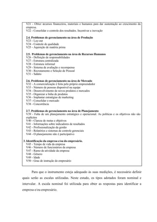 V21 - Obter recursos financeiros, materiais e humanos para dar sustentação ao crescimento da
empresa.
V22 - Consolidar o controle dos resultados. Incentivar a inovação
2.4. Problemas de gerenciamento na área de Produção
V23 - Lay-out
V24 - Controle de qualidade
V25 - Aquisição de matéria prima
2.5. Problemas de gerenciamento na área de Recursos Humanos
V26 - Definição de responsabilidades
V27 - Estrutura centralizada
V28 - Estrutura informal
V29 - Sistema de avaliação e recompensa
V30 - Recrutamento e Seleção de Pessoal
V31 - Salário
2.6. Problemas de gerenciamento na área de Mercado
V32 - A comercialização é feita pelo próprio empreendedor
V33 - Número de pessoas disponível na equipe
V34 - Desenvolvimento de novos produtos e mercados
V35 - Organizar a linha de produtos
V36 - Implantar estratégias de marketing
V37 - Consolidar o mercado
V38 - Concorrência
2.7. Problemas de gerenciamento na área de Planejamento
V39 - Falta de um planejamento estratégico e operacional. As políticas e os objetivos não são
explícitos
V40 - Clareza de metas e objetivos
V41 - Informações sobre indicadores de resultados
V42 - Profissionalização da gestão
V43 - Relatórios e sistemas de controle gerenciais
V44 - O planejamento não é participativo
3. Identificação da empresa e/ou do empresário.
V45 - Tempo de vida da empresa
V46 - Número de funcionários da empresa
V47 - Ramo de atividade da empresa
V48 - Gênero
V49 - Idade
V50 - Grau de instrução do empresário
Para que o instrumento esteja adequado às suas medições, é necessário definir
quais serão as escalas utilizadas. Neste estudo, os tipos adotados foram nominal e
intervalar. A escala nominal foi utilizada para obter as respostas para identificar a
empresa e/ou empresário.
 