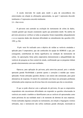 A escala intervalar foi usada para medir o grau de concordância dos
entrevistados em relação às afirmações apresentadas, na qual 1 representa discordo
totalmente e 5 representa concordo totalmente.
5.5 – PRÉ-TESTE
O pré-teste está centrado na avaliação do instrumento de coleta de dados,
visando garantir que meçam exatamente aquilo que pretendem medir. Na análise do
pré-teste procura-se verificar se todas as perguntas foram respondidas adequadamente
e se as respostas dadas não denotam dificuldade no entendimento das questões (Gil,
1991, p. 96).
O pré- teste foi realizado com o objetivo de validar as variáveis estudadas e
aplicado para 5 empresários, que são conhecidos da equipe do SEBRAE e que, por
conseguinte, contribuíram de forma significativa na validação do instrumento de
coleta. As apreciações feitas pelos empresários demonstraram a adequabilidade das
variáveis de pesquisa ao foco central do estudo, confirmando que as perguntas tinham
grande relacionamento com suas realidades.
Optou-se, para aplicação do pré-teste, pela entrevista pessoal, pois o método
apresenta grande flexibilidade e permite ajustes e correções à medida que vamos
aplicando. Foram utilizadas questões abertas e um roteiro não estruturado, para gerar
alternativas de respostas. O roteiro foi construído com bases nos principais problemas
enfrentados pelas empresas nas diversas fases de crescimento que elas se encontram.
O que se pode observar com a aplicação do pré-teste, foi que os empresários
respondentes não encontraram dificuldades em responder as questões relacionadas às
variáveis em estudo e também se identificaram com as variáveis ali apresentadas como
muito próximas da sua realidade atual e do momento da abertura de suas empresas.
Foram realizadas algumas correções no instrumento, em relação a linguagem e termos
utilizados, mas o instrumento não sofreu nenhuma grande alteração, mostrando-se
 