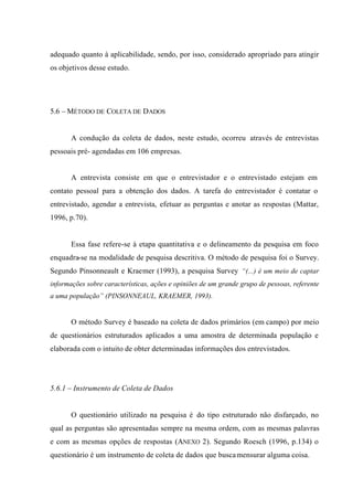 adequado quanto à aplicabilidade, sendo, por isso, considerado apropriado para atingir
os objetivos desse estudo.
5.6 – MÉTODO DE COLETA DE DADOS
A condução da coleta de dados, neste estudo, ocorreu através de entrevistas
pessoais pré- agendadas em 106 empresas.
A entrevista consiste em que o entrevistador e o entrevistado estejam em
contato pessoal para a obtenção dos dados. A tarefa do entrevistador é contatar o
entrevistado, agendar a entrevista, efetuar as perguntas e anotar as respostas (Mattar,
1996, p.70).
Essa fase refere-se à etapa quantitativa e o delineamento da pesquisa em foco
enquadra-se na modalidade de pesquisa descritiva. O método de pesquisa foi o Survey.
Segundo Pinsonneault e Kraemer (1993), a pesquisa Survey “(...) é um meio de captar
informações sobre características, ações e opiniões de um grande grupo de pessoas, referente
a uma população” (PINSONNEAUL, KRAEMER, 1993).
O método Survey é baseado na coleta de dados primários (em campo) por meio
de questionários estruturados aplicados a uma amostra de determinada população e
elaborada com o intuito de obter determinadas informações dos entrevistados.
5.6.1 – Instrumento de Coleta de Dados
O questionário utilizado na pesquisa é do tipo estruturado não disfarçado, no
qual as perguntas são apresentadas sempre na mesma ordem, com as mesmas palavras
e com as mesmas opções de respostas (ANEXO 2). Segundo Roesch (1996, p.134) o
questionário é um instrumento de coleta de dados que buscamensurar alguma coisa.
 
