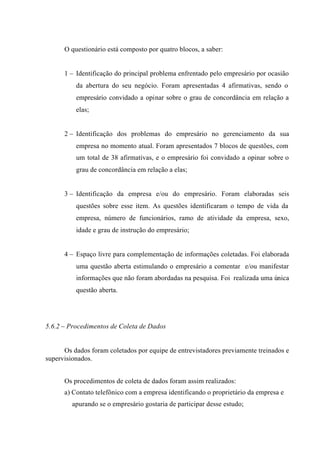 O questionário está composto por quatro blocos, a saber:
1 – Identificação do principal problema enfrentado pelo empresário por ocasião
da abertura do seu negócio. Foram apresentadas 4 afirmativas, sendo o
empresário convidado a opinar sobre o grau de concordância em relação a
elas;
2 – Identificação dos problemas do empresário no gerenciamento da sua
empresa no momento atual. Foram apresentados 7 blocos de questões, com
um total de 38 afirmativas, e o empresário foi convidado a opinar sobre o
grau de concordância em relação a elas;
3 – Identificação da empresa e/ou do empresário. Foram elaboradas seis
questões sobre esse item. As questões identificaram o tempo de vida da
empresa, número de funcionários, ramo de atividade da empresa, sexo,
idade e grau de instrução do empresário;
4 – Espaço livre para complementação de informações coletadas. Foi elaborada
uma questão aberta estimulando o empresário a comentar e/ou manifestar
informações que não foram abordadas na pesquisa. Foi realizada uma única
questão aberta.
5.6.2 – Procedimentos de Coleta de Dados
Os dados foram coletados por equipe de entrevistadores previamente treinados e
supervisionados.
Os procedimentos de coleta de dados foram assim realizados:
a) Contato telefônico com a empresa identificando o proprietário da empresa e
apurando se o empresário gostaria de participar desse estudo;
 