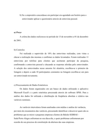 b) Se o empresário concordasse em participar era agendado um horário para o
entrevistador aplicar o questionário através de entrevista pessoal.
a) Prazo
A coleta dos dados realizou-se no período de 13 de novembro a 01 de dezembro
de 2001.
b) Controles
Foi realizada a supervisão de 10% das entrevistas realizadas, com vistas a
checar a realização das mesmas e confirmar os dados levantados. Foram realizadas 11
entrevistas por telefone para clientes que aceitaram participar da pesquisa,
confirmando a entrevista pessoal e checando as respostas aferidas pelo entrevistador.
A seleção dos entrevistados nessa amostra foi aleatória, escolheu-se o primeiro da
listagem e depois a cada 10 participantes constantes na listagem escolhia-se um para
ser entrevistado novamente.
c) Processamento de Dados Estatísticos
Os dados foram organizados em um banco de dados utilizando o aplicativo
Microsoft Excell e a parte estatística processada através do software SPSS. Para a
análise dos dados foi utilizada a distribuição de freqüência absoluta e relativa nas
variáveis nominais.
As variáveis intervalares foram analisadas com médias e análise de variância,
por meio de cruzamentos das variáveis, procurando identificar e descrever quais são os
problemas que as micro e pequenas empresas clientes do Balcão SEBRAE –
Sede/Porto Alegre enfrentam no seu dia-a-dia, e quais problemas enfrentaram por
ocasião do seu processo de constituição da abertura das suas empresas.
 