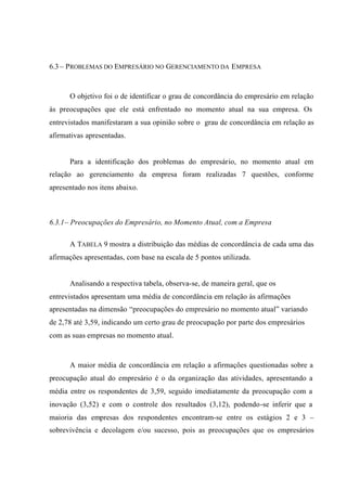 6.3 – PROBLEMAS DO EMPRESÁRIO NO GERENCIAMENTO DA EMPRESA
O objetivo foi o de identificar o grau de concordância do empresário em relação
às preocupações que ele está enfrentado no momento atual na sua empresa. Os
entrevistados manifestaram a sua opinião sobre o grau de concordância em relação as
afirmativas apresentadas.
Para a identificação dos problemas do empresário, no momento atual em
relação ao gerenciamento da empresa foram realizadas 7 questões, conforme
apresentado nos itens abaixo.
6.3.1– Preocupações do Empresário, no Momento Atual, com a Empresa
A TABELA 9 mostra a distribuição das médias de concordância de cada uma das
afirmações apresentadas, com base na escala de 5 pontos utilizada.
Analisando a respectiva tabela, observa-se, de maneira geral, que os
entrevistados apresentam uma média de concordância em relação às afirmações
apresentadas na dimensão “preocupações do empresário no momento atual” variando
de 2,78 até 3,59, indicando um certo grau de preocupação por parte dos empresários
com as suas empresas no momento atual.
A maior média de concordância em relação a afirmações questionadas sobre a
preocupação atual do empresário é o da organização das atividades, apresentando a
média entre os respondentes de 3,59, seguido imediatamente da preocupação com a
inovação (3,52) e com o controle dos resultados (3,12), podendo-se inferir que a
maioria das empresas dos respondentes encontram-se entre os estágios 2 e 3 –
sobrevivência e decolagem e/ou sucesso, pois as preocupações que os empresários
 
