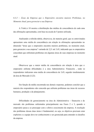 6.3.2 – Áreas da Empresa que o Empresário encontra maiores Problemas, no
Momento Atual, para gerenciar a sua Empresa
A TABELA 10 mostra a distribuição das médias de concordância de cada uma
das afirmações apresentadas, com base na escala de 5 pontos utilizada.
Analisando a referida tabela, observa-se, de maneira geral, que os entrevistados
apresentam uma média de concordância em relação às afirmações apresentadas na
dimensão “áreas que o empresário encontra maiores problemas, no momento atual,
para gerenciar a sua empresa” variando de 2,21 até 3,43, indicando que os empresários
concordam que enfrentam problemas em algumas áreas de suas empresas no momento
atual.
Observa-se que a maior média de concordância em relação à área que o
empresário enfrenta dificuldades é a área Administrativa- Financeira , onde os
respondentes indicaram uma média de concordância de 3,43, seguido imediatamente
da área de Mercado (3,22).
Em função da média encontrada nas demais respostas, podemos concluir que a
maioria dos respondentes não concorda que enfrenta problemas nas áreas de recursos
humanos, produção e de planejamento.
Dificuldades de gerenciamento na área de Administrativa – financeira e de
mercado são problemas enfrentados principalmente nas Fases 2 e 3, quando o
empresário passa a se preocupar com o efetivo crescimento da empresa. A resolução
dos problemas dessas duas áreas é fundamental, ou seja, os objetivos precisam estar
explícitos e a equipe deve ter conhecimento e ser gerenciada para entender os desafios
da empresa.
 