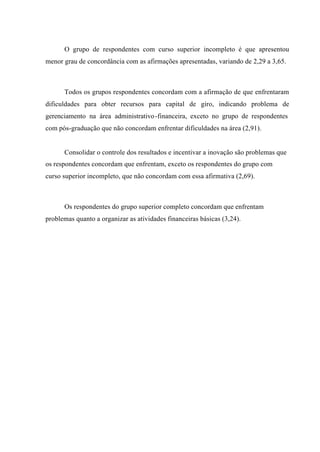 O grupo de respondentes com curso superior incompleto é que apresentou
menor grau de concordância com as afirmações apresentadas, variando de 2,29 a 3,65.
Todos os grupos respondentes concordam com a afirmação de que enfrentaram
dificuldades para obter recursos para capital de giro, indicando problema de
gerenciamento na área administrativo-financeira, exceto no grupo de respondentes
com pós-graduação que não concordam enfrentar dificuldades na área (2,91).
Consolidar o controle dos resultados e incentivar a inovação são problemas que
os respondentes concordam que enfrentam, exceto os respondentes do grupo com
curso superior incompleto, que não concordam com essa afirmativa (2,69).
Os respondentes do grupo superior completo concordam que enfrentam
problemas quanto a organizar as atividades financeiras básicas (3,24).
 