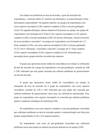 Em relação aos problemas na área de mercado, o grau de instrução dos
respondentes, conforme tabela 37, interfere nas afirmações “a comercialização é feita
pelo próprio empreendedor” da seguinte maneira: nos grupos de respondentes com
curso superior incompleto (1,86), superior completo (3,20) e com pós-graduação
(3,63). Na segunda afirmação, número disponível de pessoas na equipe, nos grupos de
respondentes com formação até 2º Grau (2,36), superior incompleto (2,19), superior
completo (2,40) e com pós-graduação (3,90). Na terceira afirmação, “desenvolvimento
de novos produtos e mercados”, nos grupos de respondentes com formação até o 2º.
Grau completo (2,38), com curso superior incompleto (2,26) e com pós-graduação
(3,72). Na 6ª. afirmação, “consolidar o mercado”, no grupo até 2º. Grau completo
(2,65), superior incompleto (2,56) e superior completo (3,55), indicando que a
percepção desses grupos interfere na média das respostas.
O grupo que apresentou maior média de concordância em relação às afirmações
da área de mercado foi o grupo de respondentes com pós-graduação, variando de 3,00
a 3,90, indicando que esse grupo concorda que enfrenta problemas de gerenciamento
na área de mercado.
O grupo que apresentou menor média de concordância em relação às
afirmações da área de mercado foi o grupo de respondentes com curso superior
incompleto, variando de 1,86 a 3,04, indicando que esse grupo não concorda que
enfrenta problemas de gerenciamento nessa área, nas afirmativas questionadas. Esse
grupo de respondentes com superior incompleto só concorda que enfrenta problemas
quanto a implantar estratégias de marketing (3,04).
Os respondentes com curso superior completo e com pós-graduação concordam
que enfrentam problemas na área de mercado quanto à comercialização será feita pelo
próprio empreendedor (3,20 e 3,63 respectivamente).
Os respondentes com curso de pós-graduação concordam que enfrentam
problemas nessa área quanto ao número de pessoas disponíveis na equipe (3,90).
 