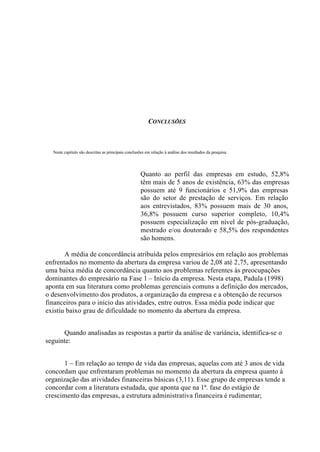 CONCLUSÕES
Neste capítulo são descritas as principais conclusões em relação à análise dos resultados da pesquisa.
Quanto ao perfil das empresas em estudo, 52,8%
têm mais de 5 anos de existência, 63% das empresas
possuem até 9 funcionários e 51,9% das empresas
são do setor de prestação de serviços. Em relação
aos entrevistados, 83% possuem mais de 30 anos,
36,8% possuem curso superior completo, 10,4%
possuem especialização em nível de pós-graduação,
mestrado e/ou doutorado e 58,5% dos respondentes
são homens.
A média de concordância atribuída pelos empresários em relação aos problemas
enfrentados no momento da abertura da empresa variou de 2,08 até 2,75, apresentando
uma baixa média de concordância quanto aos problemas referentes às preocupações
dominantes do empresário na Fase 1 – Início da empresa. Nesta etapa, Padula (1998)
aponta em sua literatura como problemas gerenciais comuns a definição dos mercados,
o desenvolvimento dos produtos, a organização da empresa e a obtenção de recursos
financeiros para o início das atividades, entre outros. Essa média pode indicar que
existiu baixo grau de dificuldade no momento da abertura da empresa.
Quando analisadas as respostas a partir da análise de variância, identifica-se o
seguinte:
1 – Em relação ao tempo de vida das empresas, aquelas com até 3 anos de vida
concordam que enfrentaram problemas no momento da abertura da empresa quanto à
organização das atividades financeiras básicas (3,11). Esse grupo de empresas tende a
concordar com a literatura estudada, que aponta que na 1ª. fase do estágio de
crescimento das empresas, a estrutura administrativa financeira é rudimentar;
 