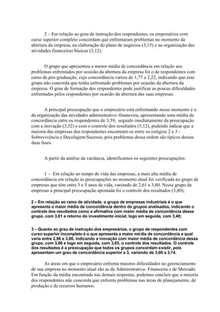 2 – Em relação ao grau de instrução dos respondentes, os empresários com
curso superior completo concordam que enfrentaram problemas no momento da
abertura da empresa, na elaboração do plano de negócios (3,15) e na organização das
atividades financeiras básicas (3,12).
O grupo que apresentou a menor média de concordância em relação aos
problemas enfrentados por ocasião da abertura da empresa foi o de respondentes com
curso de pós-graduação, cuja concordância variou de 1,77 a 2,22, indicando que esse
grupo não concorda que tenha enfrentado problemas por ocasião da abertura da
empresa. O grau de formação dos respondentes pode justificar as poucas dificuldades
enfrentadas pelos respondentes por ocasião da abertura das suas empresas.
A principal preocupação que o empresário está enfrentando nesse momento é o
da organização das atividades administrativo-financeira, apresentando uma média de
concordância entre os respondentes de 3,59, seguido imediatamente da preocupação
com a inovação (3,52) e com o controle dos resultados (3,12), podendo indicar que a
maioria das empresas dos respondentes encontram-se entre os estágios 2 e 3 –
Sobrevivência e Decolagem/Sucesso, pois problemas dessa ordem são típicos dessas
duas fases.
A partir da análise da variância, identificamos os seguintes preocupações:
1 – Em relação ao tempo de vida das empresas, a mais alta média de
concordância em relação às preocupações no momento atual foi verificada no grupo de
empresas que têm entre 3 e 5 anos de vida, variando de 2,61 a 3,80. Nesse grupo de
empresas a principal preocupação apontada foi o controle dos resultados (3,80);
2 – Em relação ao ramo de atividade, o grupo de empresas industriais é o que
apresenta a maior média de concordância dentro do grupos analisados, indicando o
controle dos resultados como a afirmativa com maior média de concordância desse
grupo, com 3,81 e retorno do investimento inicial, logo em seguida, com 3,40;
3 – Quanto ao grau de instrução dos empresários, o grupo de respondentes com
curso superior incompleto é o que apresenta a maior média de concordância a qual
varia entre 2,96 e 3,86, indicando a inovação com maior média de concordância desse
grupo, com 3,86 e logo em seguida, com 3,65, o controle dos resultados. O controle
dos resultados é a preocupação que todos os grupos concordam existir, pois
apresentam um grau de concordância superior a 3, variando de 3,00 a 3,74.
As áreas em que o empresário enfrenta maiores dificuldades no gerenciamento
de sua empresa no momento atual são as de Administrativa- Financeira e de Mercado.
Em função da média encontrada nas demais respostas, podemos concluir que a maioria
dos respondentes não concorda que enfrenta problemas nas áreas de planejamento, de
produção e de recursos humanos.
 