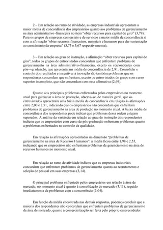 2 – Em relação ao ramo de atividade, as empresas industriais apresentam a
maior média de concordância dos empresários quanto aos problemas de gerenciamento
na área administrativo-financeira no item “obter recursos para capital de giro” (3,79).
Para os grupos de empresas comerciais e de serviços a maior média de concordância é
com a afirmação “obter recursos financeiros, materiais e humanos para dar sustentação
ao crescimento da empresa” (3,73 e 3,67 respectivamente);
3 – Em relação ao grau de instrução, a afirmação “obter recursos para capital de
giro”, todos os grupos de entrevistados concordam que enfrentam problema de
gerenciamento na área administrativo-financeira, exceto os respondentes com
pós—graduação, que apresentaram média de concordância de 2,91. Consolidar o
controle dos resultados e incentivar a inovação são também problemas que os
respondentes concordam que enfrentam, exceto os entrevistados do grupo com curso
superior incompleto, que não concordam com essa afirmativa (2,69).
Quanto aos principais problemas enfrentados pelos empresários no momento
atual para gerenciar a área de produção, observa-se, de maneira geral, que os
entrevistados apresentam uma baixa média de concordância em relação às afirmações
entre 2,00 e 2,51, indicando que os empresários não concordam que enfrentam
problemas de gerenciamento na área de produção no momento atual. A baixa média de
concordância dos respondentes pode indicar que problemas dessa ordem estejam
superados. A análise da variância em relação ao grau de instrução dos respondentes
indicou que os empresários com curso de pós-graduação enfrentam problemas quanto
a problemas enfrentados no controle de qualidade.
Em relação às afirmações apresentadas na dimensão “problemas de
gerenciamento na área de Recursos Humanos”, a média ficou entre 1,98 e 2,55,
indicando que os empresários não enfrentam problemas de gerenciamento na área de
recursos humanos no momento atual.
Em relação ao ramo de atividade indicou que as empresas industriais
concordam que enfrentam problemas de gerenciamento quanto ao recrutamento e
seleção de pessoal em suas empresas (3,14).
O principal problema enfrentado pelos empresários em relação à área de
mercado, no momento atual é quanto à consolidação do mercado (3,11), seguido
imediatamente de problemas com a concorrência (3,04).
Em função da média encontrada nas demais respostas, podemos concluir que a
maioria dos respondentes não concordam que enfrentam problemas de gerenciamento
da área de mercado, quanto à comercialização ser feita pelo próprio empreendedor
 