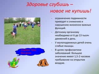 Здоровье сгубишь –
новое не купишь!
- ограничение подвижности
приводит к снижению и
нарушению жизненно важных
функций.
- Детскому организму
необходимо от 6 до 13 тысяч
движений в день.
- У малоподвижных детей очень
слабые мышцы.
- В целях профилактики
заболеваний большое
значение имеет 1,5-2 часовое
пребывание на открытом
воздухе.
Слабеет тело
без дела.
 
