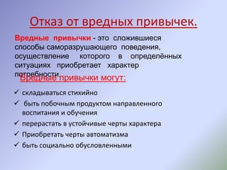 Отказ от вредных привычек.
 складываться стихийно
 быть побочным продуктом направленного
воспитания и обучения
 перерастать в устойчивые черты характера
 Приобретать черты автоматизма
 быть социально обусловленными
Вредные привычки - это сложившиеся
способы саморазрушающего поведения,
осуществление которого в определённых
ситуациях приобретает характер
потребности.
Вредные привычки могут:
 