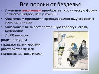 Все пороки от безделья
• У женщин алкоголизм приобретает хроническую форму
намного быстрее, чем у мужчин.
• Алкоголизм приводит к преждевременному старению
всего организма.
• Алкоголизм вызывает постоянную тревогу и страх,
депрессию .
• У 94% пьющих
родителей дети
страдают психическими
расстройствами или
становятся алкоголиками
 