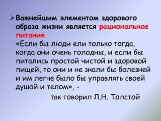 Важнейшим элементом здорового
образа жизни является рациональное
питание
«Если бы люди ели только тогда,
когда они очень голодны, и если бы
питались простой чистой и здоровой
пищей, то они и не знали бы болезней
и им легче было бы управлять своей
душой и телом», -
так говорил Л.Н. Толстой
 