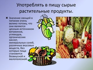 Употреблять в пищу сырые
растительные продукты.
 Значение овощей в
питании очень
велико потому, что
они являются
ценным источником
витаминов,
углеводов,
органических
кислот,
минеральных солей,
различных вкусовых
веществ, без
которых пища
становится
безвкусной и
малополезной.
 