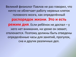 Великий физиолог Павлов не раз говорил, что
ничто не облегчает работу нервных клеток
головного мозга, как определённый
распорядок жизни. Это и есть
режим дня. Если ребёнок не доспал – у
него нет внимания, на уроке он зевает,
отвлекается. Поэтому должны быть отведены
определённые часы для занятий, прогулок,
сна и других различных дел.
 