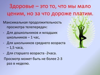 Здоровье – это то, что мы мало
ценим, но за что дороже платим.
Максимальная продолжительность
просмотра телепередач:
- Для дошкольников и младших
школьников – 1 час,
- Для школьников среднего возраста
– 1,5 часа,
- Для старшего возраста -2часа.
Просмотр может быть не более 2-3
раз в неделю.
 