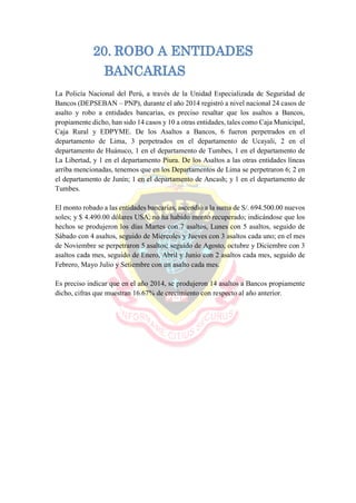 20. ROBO A ENTIDADES
BANCARIAS
La Policía Nacional del Perú, a través de la Unidad Especializada de Seguridad de
Bancos (DEPSEBAN – PNP), durante el año 2014 registró a nivel nacional 24 casos de
asalto y robo a entidades bancarias, es preciso resaltar que los asaltos a Bancos,
propiamente dicho, han sido 14 casos y 10 a otras entidades, tales como Caja Municipal,
Caja Rural y EDPYME. De los Asaltos a Bancos, 6 fueron perpetrados en el
departamento de Lima, 3 perpetrados en el departamento de Ucayali, 2 en el
departamento de Huánuco, 1 en el departamento de Tumbes, 1 en el departamento de
La Libertad, y 1 en el departamento Piura. De los Asaltos a las otras entidades líneas
arriba mencionadas, tenemos que en los Departamentos de Lima se perpetraron 6; 2 en
el departamento de Junín; 1 en el departamento de Ancash; y 1 en el departamento de
Tumbes.
El monto robado a las entidades bancarias, ascendió a la suma de S/. 694.500.00 nuevos
soles; y $ 4.490.00 dólares USA, no ha habido monto recuperado; indicándose que los
hechos se produjeron los días Martes con 7 asaltos, Lunes con 5 asaltos, seguido de
Sábado con 4 asaltos, seguido de Miércoles y Jueves con 3 asaltos cada uno; en el mes
de Noviembre se perpetraron 5 asaltos; seguido de Agosto, octubre y Diciembre con 3
asaltos cada mes, seguido de Enero, Abril y Junio con 2 asaltos cada mes, seguido de
Febrero, Mayo Julio y Setiembre con un asalto cada mes.
Es preciso indicar que en el año 2014, se produjeron 14 asaltos a Bancos propiamente
dicho, cifras que muestran 16.67% de crecimiento con respecto al año anterior.
 