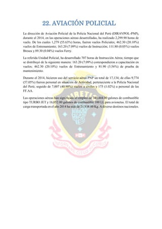 22. AVIACIÓN POLICIAL
La dirección de Aviación Policial de la Policía Nacional del Perú (DIRAVPOL-PNP),
durante el 2014, en las operaciones aéreas desarrolladas, ha realizado 2,299.90 horas de
vuelo. De los cuales 1,279 (55.63%) horas, fueron vuelos Policiales; 462.30 (20.10%)
vuelos de Entrenamiento; 163.20 (7.09%) vuelos de Instrucción; 111.80 (0.05%) vuelos
Bresea y 89.30 (0.04%) vuelos Ferry.
La referida Unidad Policial, ha desarrollado 707 horas de Instrucción Aérea; tiempo que
se distribuyó de la siguiente manera: 163.20 (7.09%) correspondieron a capacitación en
vuelos; 462.30 (20.10%) vuelos de Entrenamiento y 81.90 (3.56%) de prueba de
mantenimiento.
Durante el 2014, hicieron uso del servicio aéreo PNP un total de 17,134; de ellas 9,774
(57.05%) fueron personal en situación de Actividad, perteneciente a la Policía Nacional
del Perú; seguido de 7,007 (40.90%) vuelos a civiles y 175 (1.02%) a personal de las
FF.AA.
Las operaciones aéreas han significado el empleo de 740,444.00 galones de combustible
tipo TURBO JET y 16,052.00 galones de combustible 100 LL para avionetas. El total de
carga transportada en el año 2014 ha sido de 21,938.00 Kg. A diverso destinos nacionales.
 