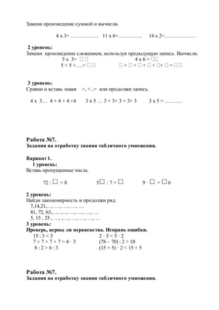 Замени произведение суммой и вычисли.
4 х 3= ……………. 11 х 6=………….. 14 х 2=………………
2 уровень:
Замени произведение сложением, используя предыдущую запись. Вычисли.
5 х 3=   4 х 6 = 
5 + 5 +….=    +  +  +  + +  = 
3 уровень:
Сравни и вставь знаки >, < ,= или продолжи запись.
4 х 3… 4 + 4 + 4 +4 3 х 5 … 3 + 3+ 3 + 3+ 3 3 х 5 > ……….
Работа №7.
Задания на отработку знания табличного умножения.
Вариант1.
1 уровень:
Вставь пропущенные числа.
72 : = 8 5 : 7 = 9 · = 6
2 уровень:
Найди закономерность и продолжи ряд.
7,14,21,…, …, …, …, …
81, 72, 63,…, ,…, …, …, …, …
5, 15 , 25 , …, ,…, …, …, …, …
3 уровень:
Проверь, верны ли неравенства. Исправь ошибки.
15 : 3 < 5 2 · 5 < 5 · 2
7 + 7 + 7 + 7 > 4 · 3 (78 – 70) : 2 > 10
8 : 2 > 6 : 3 (15 + 5) · 2 < 15 + 5
Работа №7.
Задания на отработку знания табличного умножения.
 