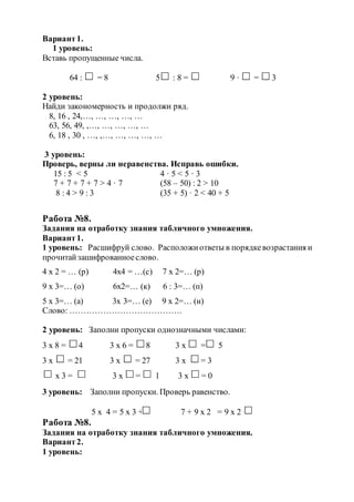Вариант1.
1 уровень:
Вставь пропущенные числа.
64 : = 8 5 : 8 = 9 · = 3
2 уровень:
Найди закономерность и продолжи ряд.
8, 16 , 24,…, …, …, …, …
63, 56, 49, ,…, …, …, …, …
6, 18 , 30 , …, ,…, …, …, …, …
3 уровень:
Проверь, верны ли неравенства. Исправь ошибки.
15 : 5 < 5 4 · 5 < 5 · 3
7 + 7 + 7 + 7 > 4 · 7 (58 – 50) : 2 > 10
8 : 4 > 9 : 3 (35 + 5) · 2 < 40 + 5
Работа №8.
Задания на отработку знания табличного умножения.
Вариант1.
1 уровень: Расшифруй слово. Расположиответы в порядкевозрастания и
прочитайзашифрованноеслово.
4 х 2 = … (р) 4х4 = …(с) 7 х 2=… (р)
9 х 3=… (о) 6х2=… (к) 6 : 3=… (п)
5 х 3=… (а) 3х 3=… (е) 9 х 2=… (н)
Слово: ………………………………….
2 уровень: Заполни пропуски однозначными числами:
3 х 8 = 4 3 х 6 = 8 3 х = 5
3 х = 21 3 х = 27 3 х = 3
х 3 = 3 х = 1 3 х = 0
3 уровень: Заполни пропуски. Проверь равенство.
5 х 4 = 5 х 3 + 7 + 9 х 2 = 9 х 2 +
Работа №8.
Задания на отработку знания табличного умножения.
Вариант2.
1 уровень:
 