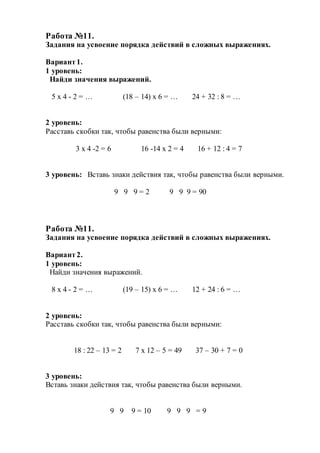 Работа №11.
Задания на усвоение порядка действий в сложных выражениях.
Вариант1.
1 уровень:
Найди значения выражений.
5 х 4 - 2 = … (18 – 14) х 6 = … 24 + 32 : 8 = …
2 уровень:
Расставь скобки так, чтобы равенства были верными:
3 х 4 -2 = 6 16 -14 х 2 = 4 16 + 12 : 4 = 7
3 уровень: Вставь знаки действия так, чтобы равенства были верными.
9 9 9 = 2 9 9 9 = 90
Работа №11.
Задания на усвоение порядка действий в сложных выражениях.
Вариант2.
1 уровень:
Найди значения выражений.
8 х 4 - 2 = … (19 – 15) х 6 = … 12 + 24 : 6 = …
2 уровень:
Расставь скобки так, чтобы равенства были верными:
18 : 22 – 13 = 2 7 х 12 – 5 = 49 37 – 30 + 7 = 0
3 уровень:
Вставь знаки действия так, чтобы равенства были верными.
9 9 9 = 10 9 9 9 = 9
 
