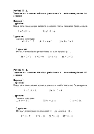 Работа №12.
Задания на усвоение таблицы умножения и соответствующего им
деления.
Вариант1.
1 уровень:
Какие пары чисел можно вставить в окошки, чтобы равенство было верным:
8 х  :  = 4 9 х  : 6 = 6
2 уровень:
Заполни пропуски:
63 : 9 =  : 2 4 х 9 = 6 х  8 х 3 =  х 6
3 уровень:
Вставь числа и знаки умножения ( х) или деления ( : ) .
45 *  = 9 9 *  = 0  * 9 = 8 56 *  = 
Работа №12.
Задания на усвоение таблицы умножения и соответствующего им
деления.
Вариант1.
1 уровень:
Какие пары чисел можно вставить в окошки, чтобы равенство было верным:
9 х  : 6 = 6 8 х  :  = 4
2 уровень:
Заполни пропуски:
32 х 4 = 4 х   : 6 = 35 : 7  : 9 =  : 8
3 уровень:
Вставь числа и знаки умножения ( х) или деления ( : ) .
1 * 3 = 3 0 * 2 = 16 64 *  = 8 42 *  = 
 