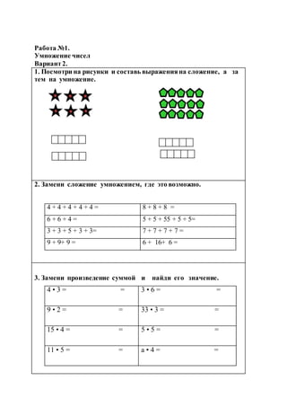 Работа №1.
Умножение чисел
Вариант2.
1. Посмотри на рисунки и составь выраженияна сложение, а за
тем на умножение.
2. Замени сложение умножением, где это возможно.
4 + 4 + 4 + 4 + 4 = 8 + 8 + 8 =
6 + 6 + 4 = 5 + 5 + 55 + 5 + 5=
3 + 3 + 5 + 3 + 3= 7 + 7 + 7 + 7 =
9 + 9+ 9 = 6 + 16+ 6 =
3. Замени произведение суммой и найди его значение.
4 • 3 = = 3 • 6 = =
9 • 2 = = 33 • 3 = =
15 • 4 = = 5 • 5 = =
11 • 5 = = а • 4 = =
 