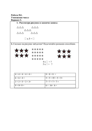 Работа №1.
Умножение чисел
Вариант3.
1. Рассмотри рисунок и закончи запись:
 

 
 х 5 = 
2. Сколько на рисунке звёздочек? Подсчитайте разными способами.




4 х  = ?
5 х  = ?
4 + 4 + 4 + 4 + 4 = 8 + 8 + 8 =
6 + 6 + 4 = 5 + 5 + 55 + 5 + 5=
3 + 3 + 5 + 3 + 3= 7 + 7 + 7 + 7 =
9 + 9+ 9 = 6 + 16+ 6 =
 