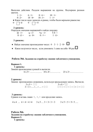 Выполни действия. Раздели выражения на группы. Подчеркни разным
цветом.
1 : 1= 6 : 1= 0 ∙ 6 = 10 ∙ 1=
0 : 2= 18 ∙ 0= 10 : 1= 1 ∙ 1=
● Какое число надо записать в рамке, чтобы были верными равенства:
9 ∙ = 0 9 ∙ = 9
2 уровень:
Определи значения выражений и найди ловушку.
Ω ∙ 1= ψ : 1= ٨ω ∙ 1= ‫ﯕ‬ :‫ﯕ‬ =
0 ∙ ‫שׁ‬ = ω ∙ 0= 0 : ٨ = 1 ∙ ₤=
3 уровень:
● Найди значение произведения чисел: 4 ∙ 3 ∙ 1 ∙ 2 ∙ 0= ?
● Какое получится число, если умножить 1 само на себя 88 раз ?
Работа №6. Задания на отработку знания табличного умножения.
Вариант1.
1 уровень:
Замени произведение суммой и вычисли.
6 х 5= ……………. 10 х 4=………….. 23 х 2=………………
2 уровень:
Замени произведение сложением, используя предыдущую запись. Вычисли.
3 х 5 =   5 х 6 = 
3 + 3 +….+…+ … =    +  +  +  + +  = 
3 уровень:
Сравни и вставь знаки >, <, = или продолжи запись.
4 х 4 … 4 + 4 + 4 +4 3 х 5 … 3 + 3+ 3 + 3 3 х 5 < 5 + 5+ 5 ….
Работа №6.
Задания на отработку знания табличного умножения.
Вариант2.
1 уровень:
 