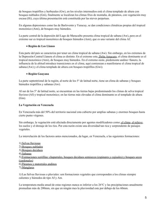de bosques tropófilos y herbazales (Gw), en los niveles intermedios está el clima templado de altura con
bosques nublados (Gm), finalmente se localizan los climas fríos de montaña, de páramos, con vegetación muy
escasa (Hi), cuya última presentación está constituida por las nieves perpetuas.

En algunas depresiones como las de Barlovento y Yaracuy, se dan condiciones climáticas propias del tropical
monzónico (Ami), de bosques muy húmedos.

La parte central de la depresión del Lago de Maracaibo presenta clima tropical de sabana (Aw), pero en el
extremo sur es tropical monzónico de bosques húmedos (Ami), que es una variante del clima Af.

      • Región de Los Llanos

Esta parte del país se caracteriza por tener un clima tropical de sabana (Aw). Sin embargo, en los extremos de
la Depresión Central Llanera el clima es distinto. En el extremo este, Delta Amacuro, el clima dominante es el
tropical monzónico (Ami), de bosques muy húmedos. En el extremo oeste, piedemonte andino−llanero, la
influencia de la altitud introduce transiciones en el clima, aquí comienzan a manifestarse el clima tropical de
sabana (Aw) y el clima templado de altura con bosques tropófilos (Gwi).

      • Región Guayana

La parte septentrional de la región, al norte de los 5° de latitud norte, tiene un clima de sabanas y bosques
húmedos tropófilos y sabanas (Aw).

Al sur de los 5° de latitud norte, se encuentran en las tierras bajas predominando los climas de selva tropical
lluvioso (Af) y tropical monzónico; en las tierras más elevadas el clima dominante es el templado de altura
(Gm).

La Vegetación en Venezuela

En Venezuela más del 50% del territorio nacional esta cubierto por amplias sabanas y enormes bosques hasta
cierto punto vírgenes.

Sin embargo, la vegetación está afectada directamente por agentes modificadores como: el clima, el relieve,
los suelos y el drenaje de los ríos. Por esta razón existe una diversidad tan rica y sorprendente de paisajes
vegetales.

La interrelación de los factores antes mencionados, da lugar, en Venezuela, a las siguientes formaciones:

1) Selvas lluviosas
2) Bosques nublados
3) Bosques deciduos
4) Sabanas
5) Formaciones xerófilas: chaparrales, bosques deciduos semisecos (espinares y cujisales) y bosques secos
(cardonales)
6) Páramos y matorrales andinos
7) Manglares

1) Las Selvas lluviosas o pluviales: son formaciones vegetales que corresponden a los climas siempre
calientes y húmedos de tipo Af y Am.

La temperatura media anual de estas regiones nunca es inferior a los 26°C y las precipitaciones anualmente
promedian más de 200mm, sin que en ningún mes la pluviosidad este por debajo de los 60mm.


                                                                                                                  5
 