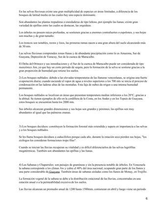En las selvas lluviosas existe una gran multiplicidad de especies en áreas limitadas, a diferencia de los
bosques de latitud media en las cuales hay una especie dominante.

Son abundantes las plantas trepadoras o enredaderas de tipo leñoso, por ejemplo las lianas; existe gran
variedad de epifitas entre las cuales se destacan, las orquídeas.

Los árboles no poseen raíces profundas, se sostienen gracias a enormes contrafuertes o espolones, y sus hojas
son muchas y de gran tamaño.

Los troncos son notables, rectos y lisos, las primeras ramas nacen a una gran altura del suelo alcanzando más
de 30 mts.

Las selvas lluviosas comprenden zonas llanas y de abundante precipitación como lo es Amazona, Sur de
Guayana, Depresión de Yaracuy, Sur de la cuenca de Maracaibo.

El Delta del Orinoco y sus inmediaciones y el Sur de la cuenca de Maracaibo puede ser considerada de tipo
monzónico Am, ya que hay un corto periodo de sequía, pero la formación de la selva se sostiene gracias a la
gran proporción de humedad que retiene los suelos.

2) Los bosques nublados: debido a las elevadas temperaturas de las llanuras venezolanas, se origina una fuerte
evaporación diaria; cuando asciende el vapor de agua a niveles superiores a los 700 mts se inicia el proceso de
condensación en las laderas altas de las montañas. Esta faja de nubes da origen a una intensa humedad
permanente.

Los bosques nublados se localizan en áreas que presentan temperatura medias inferiores a los 20°C, gracias a
la altitud. Se tienen ejemplos de ello en la cordillera de la Costa, en los Andes y en los Tepuis de Guayana,
estos bosques se encuentran hasta los 2000 mts.

Sus árboles alcanzan grandes dimensiones y sus hojas son grandes y perennes; las epifitas son muy
abundantes al igual que las palmeras enanas.



3) Los bosques deciduos: constituyen la formación forestal más extendida y supera en importancia a las selvas
y a los bosques nublados.

Se les llama bosques deciduos a caducifolios porque cada año, durante la estación seca pierden sus hojas, "los
ecólogos los consideran formaciones tropo filas".

Cuando se inician las lluvias recuperan su vitalidad y es difícil diferenciarlos de las selvas lugrófilas
megatérmicas. También son abundantes las epifitas y las lianas.



4) Las Sabanas y Chaparrales: son paisajes de gramíneas y sin la presencia notable de árboles. En Venezuela
la sabana corresponde a los climas Aw y cubre el 40% del área nacional, ocupando gran parte de los llanos y
una parte considerable de Guayana. También áreas de sabanas aisladas como los llanos de Monay, en Trujillo.

La formación vegetal de la sabana se debe a la distribución estacional de las lluvias, concentradas en una
estación anual o a la permeabilidad excesiva de los suelos.

Las lluvias alcanzan un promedio anual de 1200 hasta 1500mm, comienzan en abril y luego viene un periodo


                                                                                                                6
 