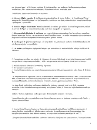 que alterna el seco y la lluvia para continuar de junio a octubre, son tan fuertes las lluvias que producen
inundaciones. Para los meses de noviembre y diciembre comienza la estación seca.

Dentro de las formaciones de sabana se encuentra:

a) Sabanas del piso superior de los llanos: corresponde al pie de monte Andino y la Cordillera del Norte y
las mesas del llanos Orientales. Las hierbas que los constituyen son duras y ralas debido a los suelos arcillosos
− pedregosos y permeables.

b) Sabanas del piso medio de los llanos: son hierbas excelentes que permite el desarrollo ganadero, pero en
el suroeste de Apure la condición arenosa del suelo hace muy pobre la vegetación.

c) Sabanas del nivel inferior de los llanos: sus características son de praderas. Son las regiones anegadizas
durante la estación lluviosa y se encuentra en la red fluvial de Apure. Los suelos aluvionales son arenosos y su
proporción de humus es empobrecida aún más por las quemas anuales.

d) Los bosques de galería: se prolongan a lo largo de los ríos, alcanzando anchuras desde 100 mts hasta 300
mts. Los caracteriza los morichales.

e) Las matas: son bosquetes o pequeños bosques que interrumpen la secuencia de los paisajes herbáceos de
los llanos.



5) Formaciones xerófilas: son paisajes de clima seco de estepa, BSh donde la precipitación es menor a los 800
mm que les da caracteres de semiaridez y aridez, encontrándose así tres tipos de formaciones vegetales:

a) Bosques deciduos semisecos (espinares y cujisales)
b) Bosques secos (cardonales)
c) Vegetación de médanos, con características extremas de xerglilia, correspondientes a los climas de desierto
Bw.

Las mayores áreas de vegetación xerófila en Venezuela se encuentran en el bolsón de Lara − Falcón con clima
BSh, el borde de la cordillera de la costa que va desde La Guaira a Puerto Cabello, en la sección norte de la
cuenca de Maracaibo, los llanos Centrales y Orientales, Guajira, penínsulas de Paria y Araya.

Las áreas donde predominan los bosques deciduos las podemos encontrar en el oeste de la cuenca de
Maracaibo en los llanos Orientales y centrales y la región de Cariaco, la formación vegetal está dominada por
los cujíes.

En Lara − Falcón predominan los bosques secos dominando los cardones y las tunas.

La manifestación más extrema de la vegetación xerófila se encuentra en las dunas o médanos en la Guajira y
algunas partes del llano.



6) Vegetación de Páramos Andinos: el factor determinante es la altitud, hacia los 300 mts se encuentra el
matorral andino constituido por árboles enanos y arbustos formando una vegetación enmarañada. Las
precipitaciones alcanzan unos 600mm anuales y la temperatura media esta por debajo de los 5°C.

La vegetación es abundante en hierbas y arbustos leñosos los frailejones son característicos y florecen durante


                                                                                                               7
 