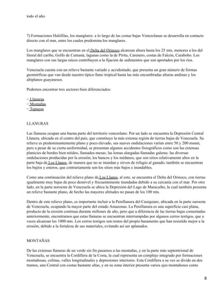 todo el año.



7) Formaciones Halófilas, los manglares: a lo largo de las costas bajas Venezolanas se desarrolla en contacto
directo con el mar, entre los cuales predomina los manglares.

Los manglares que se encuentran en el Delta del Orinoco alcanzan altura hasta los 25 mts, menores a los del
litoral del caribe, Golfo de Cumaná, lagunas como la de Píritu, Carenero, costas de Falcón, Carabobo. Los
manglares con sus largas raíces contribuyen a la fijación de sedimentos que son aportados por los ríos.

Venezuela cuenta con un relieve bastante variado y accidentado, que presenta un gran número de formas
geomórficas que van desde nuestro típico llano tropical hasta las más encumbradas alturas andinas y los
altiplanos guayaneses.

Podemos encontrar tres sectores bien diferenciados:

− Llanuras
− Montañas
− Tepuyes


LLANURAS

Las llanuras ocupan una buena parte del territorio venezolano. Por un lado se encuentra la Depresión Central
Llanera, ubicada en el centro del país, que constituye la más extensa región de tierras bajas de Venezuela. Su
relieve es predominantemente plano y poco elevado, sus suaves ondulaciones varían entre 50 y 200 msnm,
pero a pesar de su cierta uniformidad, se presentan algunos accidentes fisiográficos como son las extensas
planicies de bordes bien nítidos, llamados mesas; las lomas alargadas llamadas galeras; las diversas
ondulaciones producidas por la erosión; los bancos y los médanos, que son sitios relativamente altos en la
parte baja de Los Llanos, de manera que no se inundan y sirven de refugio al ganado; también se encuentran
los bajíos y esteros, que contrariamente son los sitios más bajos e inundables.

Como una continuación del relieve plano de Los Llanos, al este, se encuentra el Delta del Orinoco, con tierras
igualmente muy bajas de poco desnivel y frecuentemente inundadas debido a su cercanía con el mar. Por otro
lado, en la parte noroeste de Venezuela se ubica la Depresión del Lago de Maracaibo, la cual también presenta
un relieve bastante plano, de hecho las mayores altitudes no pasan de los 100 mts.

Dentro de este relieve plano, es importante incluir a la Penillanura del Casiquiare, ubicada en la parte suroeste
de Venezuela, ocupando la mayor parte del estado Amazonas. La Penillanura es una superficie casi plana,
producto de la erosión continua durante millones de año, pero que a diferencia de las tierras bajas comentadas
anteriormente, encontramos que estas llanuras se encuentran interrumpidas por algunos cerros testigos, que a
veces alcanzan los 1000 mts. Los cerros testigos son restos del propio basamento que han resistido mejor a la
erosión, debido a la fortaleza de sus materiales, evitando así ser aplanados.


MONTAÑAS

De las extensas llanuras de un verde sin fin pasamos a las montañas, y en la parte más septentrional de
Venezuela, se encuentra la Cordillera de la Costa, la cual representa un complejo integrado por formaciones
montañosas, colinas, valles longitudinales y depresiones interiores. Esta Cordillera a su vez se divide en dos
tramos, uno Central con costas bastante altas, y en su zona interior presenta varios ejes montañosos como


                                                                                                                 8
 