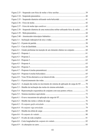 Figura 2.33 – Suspensão com feixe de molas e feixe auxiliar....................................................... 39
Figura 2.34 – Suspensão pneumática. ........................................................................................... 40
Figura 2.35 – Suspensão dianteira utilizando mola helicoidal...................................................... 41
Figura 2.36 – Feixe de molas. ....................................................................................................... 42
Figura 2.37 – Feixe de molas tipo cantilever. ............................................................................... 42
Figura 2.38 – Suspensão dianteira de uma motocicleta militar utilizando feixe de molas. .......... 43
Figura 2.39 – Mola pneumática..................................................................................................... 44
Figura 2.40 – Amortecedor telescópico hidráulico ....................................................................... 45
Figura 3.1 – Inclinação indesejável do eixo e rodas...................................................................... 49
Figura 3.2 – O ponto de partida..................................................................................................... 50
Figura 3.3 – Casa da Qualidade..................................................................................................... 54
Figura 4.1 – Estudo preliminar da inserção de um elemento elástico no conjunto....................... 60
Figura 4.2 – Proposta 1.................................................................................................................. 61
Figura 4.3 – Proposta 2.................................................................................................................. 62
Figura 4.4 – Proposta 3.................................................................................................................. 63
Figura 4.5 – Proposta 4.................................................................................................................. 63
Figura 4.6 – Proposta 5.................................................................................................................. 64
Figura 4.7 – Proposta 6 (molas pneumáticas). .............................................................................. 65
Figura 4.8 – Proposta 6 (molas helicoidais). ................................................................................. 65
Figura 4.9 – Vista 3D da alternativa a ser desenvolvida. .............................................................. 67
Figura 5.1 – O posicionamento das rodas. .................................................................................... 69
Figura 5.2 – A atuação das molas no movimento do sistema de aplicação de carga do ST. ........ 70
Figura 5.3 – Detalhe da inclinação das molas do sistema articulado. ........................................... 70
Figura 5.4 – Representação esquemática do conjunto com seus pontos críticos. ......................... 72
Figura 5.5 – Sistema mecânico equivalente. ................................................................................. 73
Figura 6.1 – O novo mecanismo de aplicação de carga do ST...................................................... 76
Figura 6.2 – Detalhe das molas e células de carga. ....................................................................... 76
Figura 6.3 – O conjunto garfo articulado. .................................................................................... 78
Figura 6.4 – O conjunto viga articulada....................................................................................... 79
Figura 6.5 – Detalhe da célula de carga. ....................................................................................... 80
Figura 6.6 – O conjunto do rodado............................................................................................... 80
Figura 6.7 – O cubo de roda completo. ......................................................................................... 81
Figura 6.8 – Corte longitudinal do conjunto do rodado................................................................ 82
Figura 6.9 – As alterações no carro. .............................................................................................. 83
viii

 