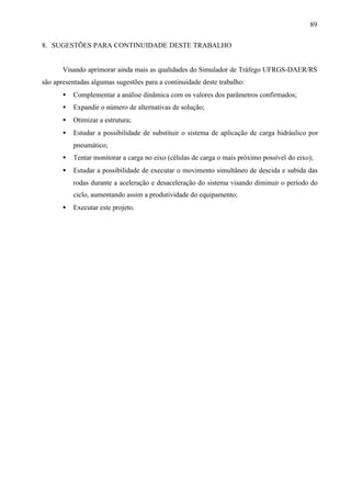 89
8. SUGESTÕES PARA CONTINUIDADE DESTE TRABALHO

Visando aprimorar ainda mais as qualidades do Simulador de Tráfego UFRGS-DAER/RS
são apresentadas algumas sugestões para a continuidade deste trabalho:
•

Complementar a análise dinâmica com os valores dos parâmetros confirmados;

•

Expandir o número de alternativas de solução;

•

Otimizar a estrutura;

•

Estudar a possibilidade de substituir o sistema de aplicação de carga hidráulico por
pneumático;

•

Tentar monitorar a carga no eixo (células de carga o mais próximo possível do eixo);

•

Estudar a possibilidade de executar o movimento simultâneo de descida e subida das
rodas durante a aceleração e desaceleração do sistema visando diminuir o período do
ciclo, aumentando assim a produtividade do equipamento;

•

Executar este projeto.

 