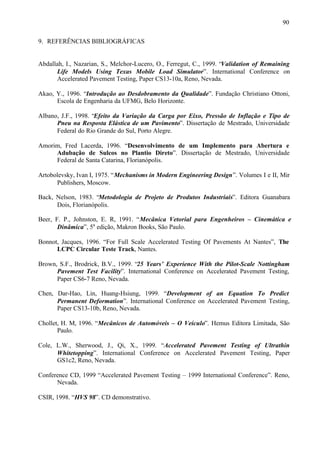 90
9. REFERÊNCIAS BIBLIOGRÁFICAS

Abdallah, I., Nazarian, S., Melchor-Lucero, O., Ferregut, C., 1999. “Validation of Remaining
Life Models Using Texas Mobile Load Simulator”. International Conference on
Accelerated Pavement Testing, Paper CS13-10a, Reno, Nevada.
Akao, Y., 1996. “Introdução ao Desdobramento da Qualidade”. Fundação Christiano Ottoni,
Escola de Engenharia da UFMG, Belo Horizonte.
Albano, J.F., 1998. “Efeito da Variação da Carga por Eixo, Pressão de Inflação e Tipo de
Pneu na Resposta Elástica de um Pavimento”. Dissertação de Mestrado, Universidade
Federal do Rio Grande do Sul, Porto Alegre.
Amorim, Fred Lacerda, 1996. “Desenvolvimento de um Implemento para Abertura e
Adubação de Sulcos no Plantio Direto”. Dissertação de Mestrado, Universidade
Federal de Santa Catarina, Florianópolis.
Artobolevsky, Ivan I, 1975. “Mechanisms in Modern Engineering Design”. Volumes I e II, Mir
Publishers, Moscow.
Back, Nelson, 1983. “Metodologia de Projeto de Produtos Industriais”. Editora Guanabara
Dois, Florianópolis.
Beer, F. P., Johnston, E. R, 1991. “Mecânica Vetorial para Engenheiros – Cinemática e
Dinâmica”, 5a edição, Makron Books, São Paulo.
Bonnot, Jacques, 1996. “For Full Scale Accelerated Testing Of Pavements At Nantes”, The
LCPC Circular Teste Track, Nantes.
Brown, S.F., Brodrick, B.V., 1999. “25 Years’ Experience With the Pilot-Scale Nottingham
Pavement Test Facility”. International Conference on Accelerated Pavement Testing,
Paper CS6-7 Reno, Nevada.
Chen, Dar-Hao, Lin, Huang-Hsiung, 1999. “Development of an Equation To Predict
Permanent Deformation”. International Conference on Accelerated Pavement Testing,
Paper CS13-10b, Reno, Nevada.
Chollet, H. M, 1996. “Mecânicos de Automóveis – O Veículo”. Hemus Editora Limitada, São
Paulo.
Cole, L.W., Sherwood, J., Qi, X., 1999. “Accelerated Pavement Testing of Ultrathin
Whitetopping”. International Conference on Accelerated Pavement Testing, Paper
GS1c2, Reno, Nevada.
Conference CD, 1999 “Accelerated Pavement Testing – 1999 International Conference”. Reno,
Nevada.
CSIR, 1998. “HVS 98”. CD demonstrativo.

 